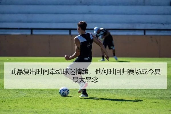 武磊复出时间牵动球迷情绪，他何时回归赛场成今夏最大悬念